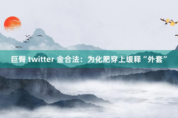 巨臀 twitter 金合法：为化肥穿上缓释“外套”