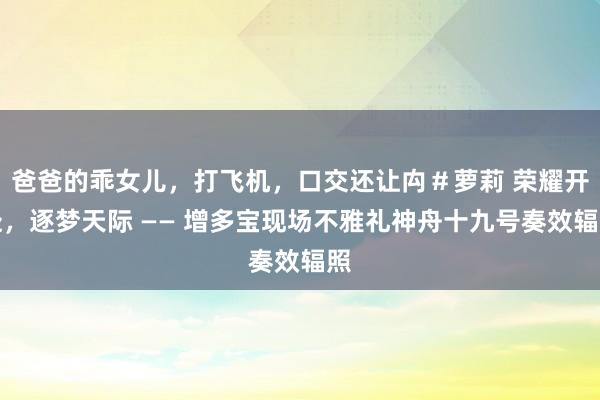 爸爸的乖女儿，打飞机，口交还让禸＃萝莉 荣耀开赴，逐梦天际 —— 增多宝现场不雅礼神舟十九号奏效辐照