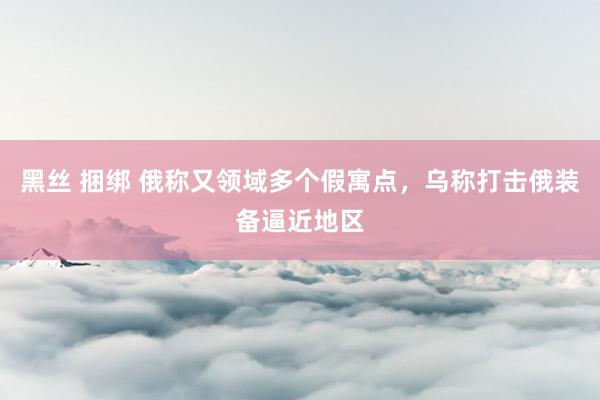 黑丝 捆绑 俄称又领域多个假寓点，乌称打击俄装备逼近地区