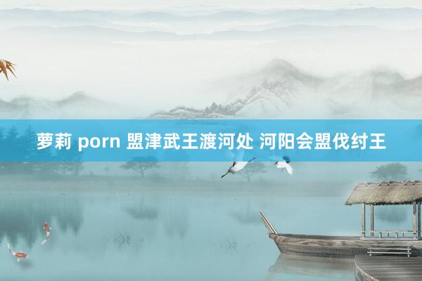 萝莉 porn 盟津武王渡河处 河阳会盟伐纣王