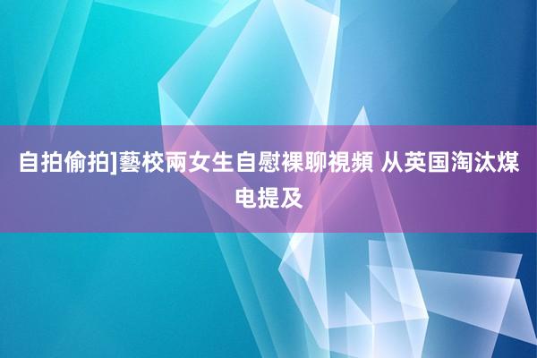 自拍偷拍]藝校兩女生自慰裸聊視頻 从英国淘汰煤电提及