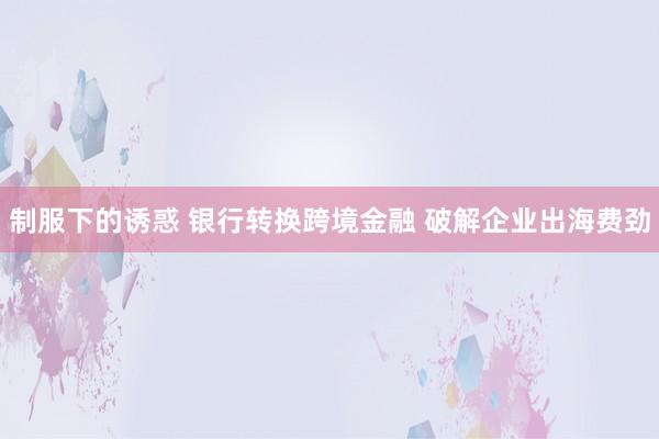 制服下的诱惑 银行转换跨境金融 破解企业出海费劲