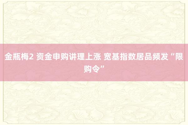 金瓶梅2 资金申购讲理上涨 宽基指数居品频发“限购令”