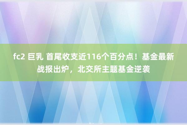 fc2 巨乳 首尾收支近116个百分点！基金最新战报出炉，北交所主题基金逆袭