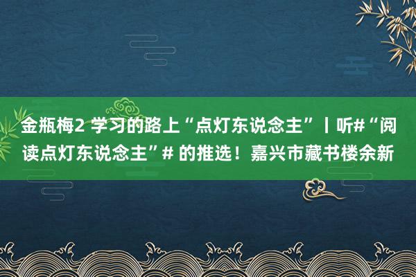 金瓶梅2 学习的路上“点灯东说念主”丨听#“阅读点灯东说念主”# 的推选！嘉兴市藏书楼余新