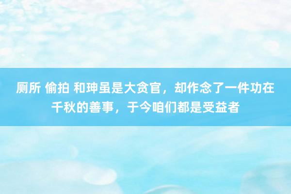 厕所 偷拍 和珅虽是大贪官，却作念了一件功在千秋的善事，于今咱们都是受益者