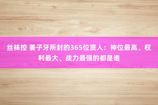 丝袜控 姜子牙所封的365位贤人：神位最高、权利最大、战力最强的都是谁