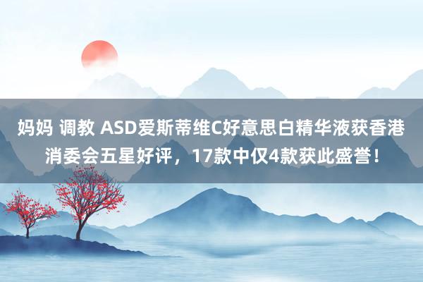 妈妈 调教 ASD爱斯蒂维C好意思白精华液获香港消委会五星好评，17款中仅4款获此盛誉！