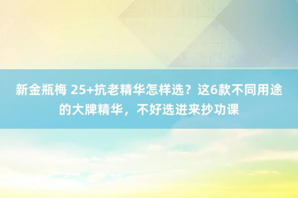 新金瓶梅 25+抗老精华怎样选？这6款不同用途的大牌精华，不好选进来抄功课