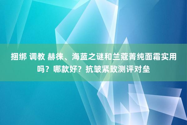 捆绑 调教 赫徕、海蓝之谜和兰蔻菁纯面霜实用吗？哪款好？抗皱紧致测评对垒