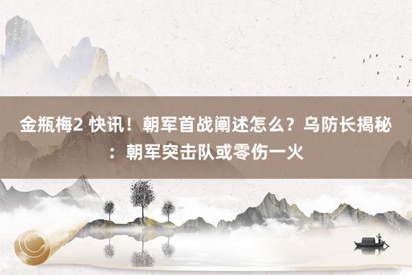 金瓶梅2 快讯！朝军首战阐述怎么？乌防长揭秘：朝军突击队或零伤一火