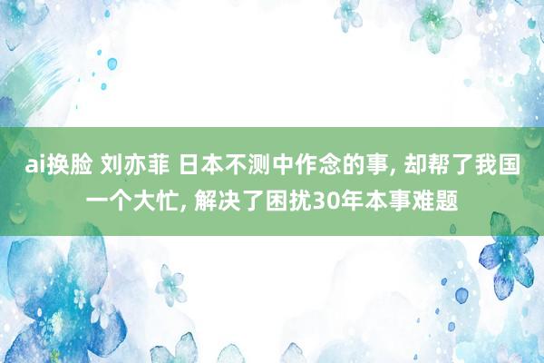 ai换脸 刘亦菲 日本不测中作念的事, 却帮了我国一个大忙, 解决了困扰30年本事难题