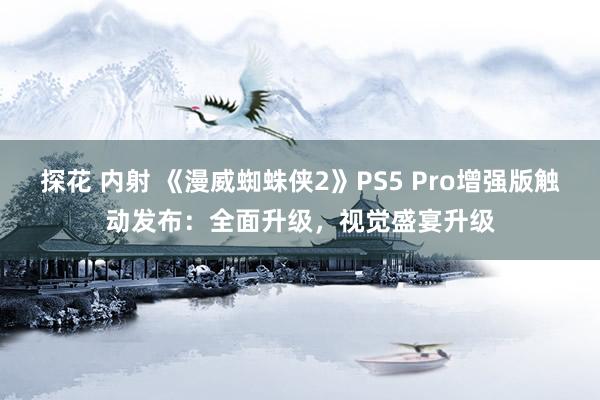 探花 内射 《漫威蜘蛛侠2》PS5 Pro增强版触动发布：全面升级，视觉盛宴升级