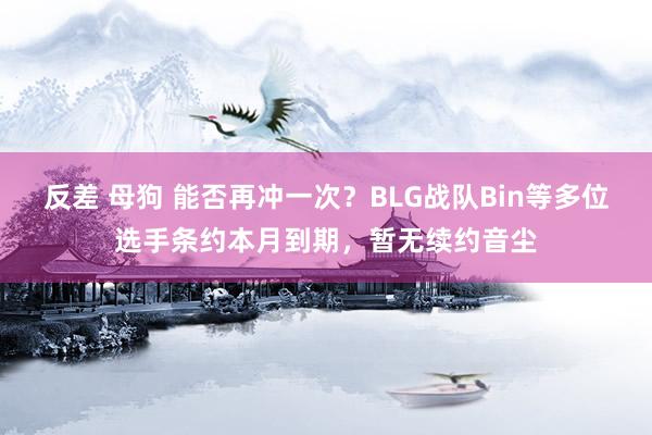 反差 母狗 能否再冲一次？BLG战队Bin等多位选手条约本月到期，暂无续约音尘