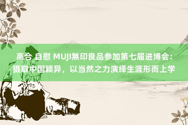 高合 自慰 MUJI無印良品参加第七届进博会：摄取中国颖异，以当然之力演绎生涯形而上学