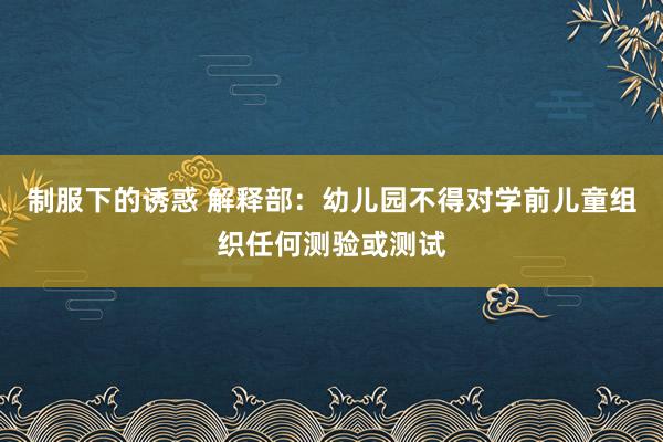 制服下的诱惑 解释部：幼儿园不得对学前儿童组织任何测验或测试