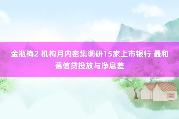 金瓶梅2 机构月内密集调研15家上市银行 最和蔼信贷投放与净息差