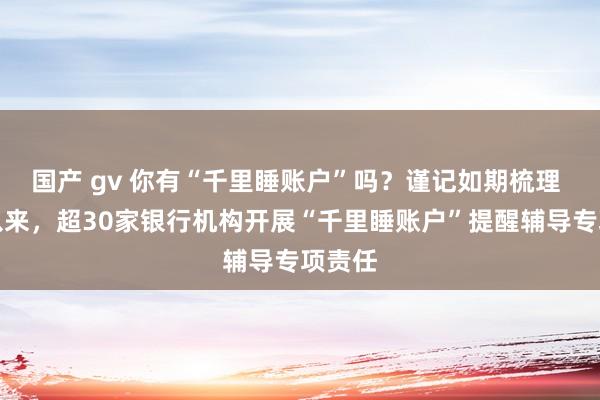 国产 gv 你有“千里睡账户”吗？谨记如期梳理 本年以来，超30家银行机构开展“千里睡账户”提醒辅导专项责任