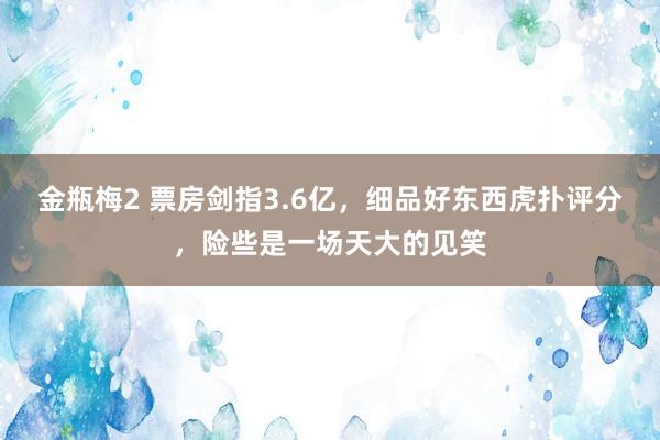 金瓶梅2 票房剑指3.6亿，细品好东西虎扑评分，险些是一场天大的见笑