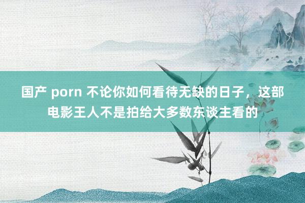 国产 porn 不论你如何看待无缺的日子，这部电影王人不是拍给大多数东谈主看的