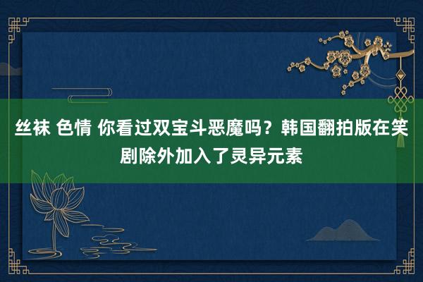 丝袜 色情 你看过双宝斗恶魔吗？韩国翻拍版在笑剧除外加入了灵异元素