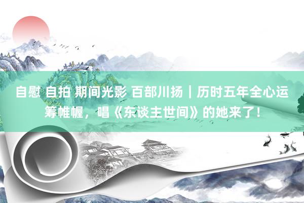 自慰 自拍 期间光影 百部川扬｜历时五年全心运筹帷幄，唱《东谈主世间》的她来了！