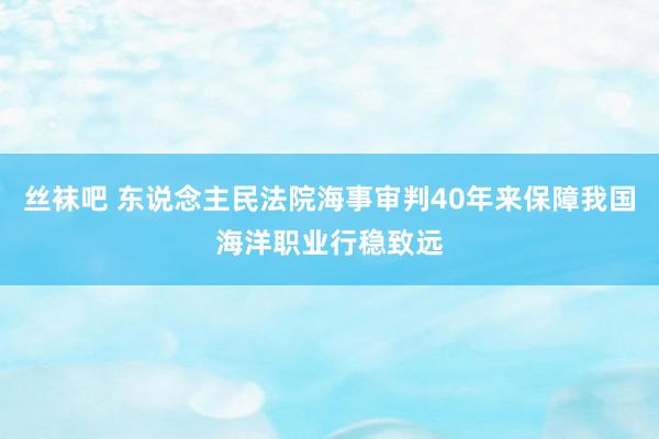 丝袜吧 东说念主民法院海事审判40年来保障我国海洋职业行稳致远