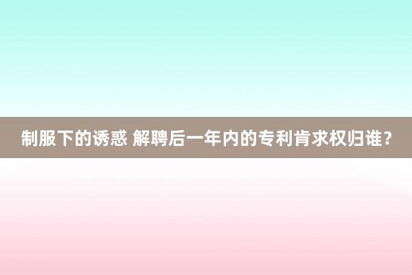 制服下的诱惑 解聘后一年内的专利肯求权归谁？