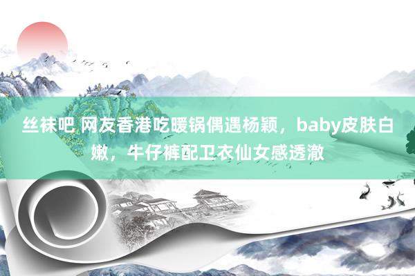 丝袜吧 网友香港吃暖锅偶遇杨颖，baby皮肤白嫩，牛仔裤配卫衣仙女感透澈