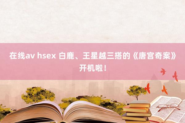 在线av hsex 白鹿、王星越三搭的《唐宫奇案》开机啦！