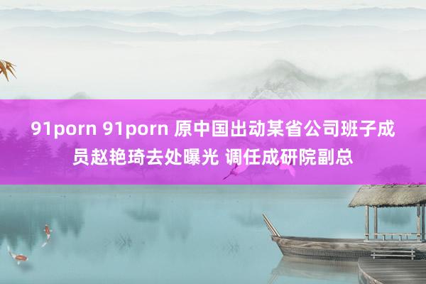 91porn 91porn 原中国出动某省公司班子成员赵艳琦去处曝光 调任成研院副总