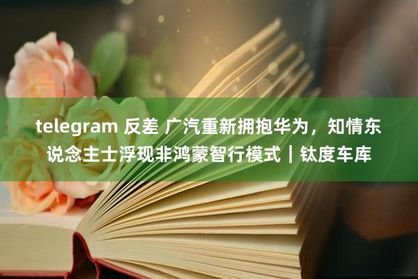 telegram 反差 广汽重新拥抱华为，知情东说念主士浮现非鸿蒙智行模式｜钛度车库