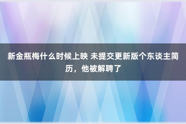 新金瓶梅什么时候上映 未提交更新版个东谈主简历，他被解聘了