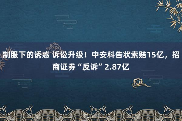 制服下的诱惑 诉讼升级！中安科告状索赔15亿，招商证券“反诉”2.87亿