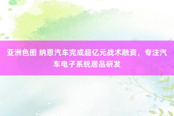 亚洲色图 纳恩汽车完成超亿元战术融资，专注汽车电子系统居品研发