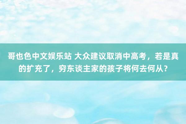 哥也色中文娱乐站 大众建议取消中高考，若是真的扩充了，穷东谈主家的孩子将何去何从？