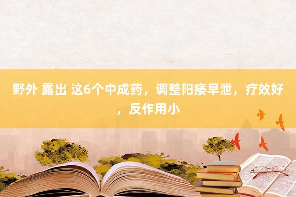 野外 露出 这6个中成药，调整阳痿早泄，疗效好，反作用小