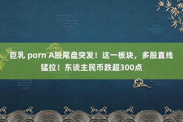 巨乳 porn A股尾盘突发！这一板块，多股直线猛拉！东谈主民币跌超300点