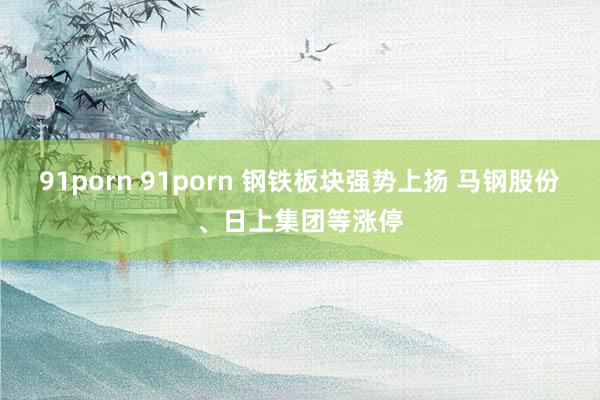 91porn 91porn 钢铁板块强势上扬 马钢股份、日上集团等涨停