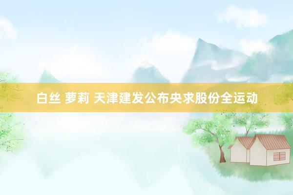 白丝 萝莉 天津建发公布央求股份全运动