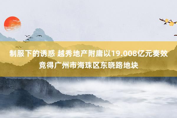 制服下的诱惑 越秀地产附庸以19.008亿元奏效竞得广州市海珠区东晓路地块