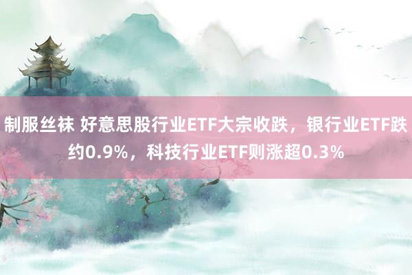 制服丝袜 好意思股行业ETF大宗收跌，银行业ETF跌约0.9%，科技行业ETF则涨超0.3%