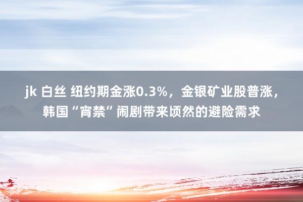 jk 白丝 纽约期金涨0.3%，金银矿业股普涨，韩国“宵禁”闹剧带来顷然的避险需求