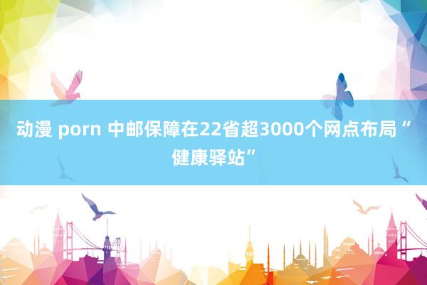 动漫 porn 中邮保障在22省超3000个网点布局“健康驿站”