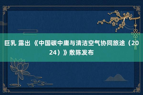 巨乳 露出 《中国碳中庸与清洁空气协同旅途（2024）》敷陈发布