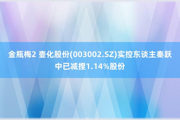 金瓶梅2 壶化股份(003002.SZ)实控东谈主秦跃中已减捏1.14%股份