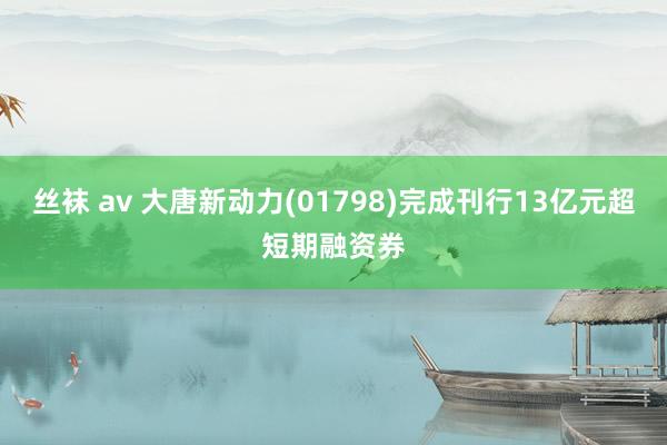 丝袜 av 大唐新动力(01798)完成刊行13亿元超短期融资券