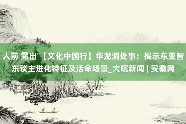 人前 露出 【文化中国行】华龙洞处事：揭示东亚智东谈主进化特征及活命场景_大皖新闻 | 安徽网