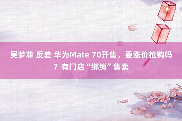 吴梦菲 反差 华为Mate 70开售，要涨价抢购吗？有门店“绑缚”售卖