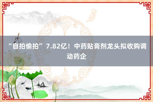 “自拍偷拍” 7.82亿！中药贴膏剂龙头拟收购调动药企